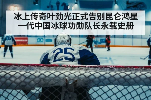冰上传奇叶劲光正式告别昆仑鸿星 一代中国冰球功勋队长永载史册
