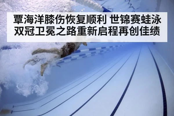 覃海洋膝伤恢复顺利 世锦赛蛙泳双冠卫冕之路重新启程再创佳绩