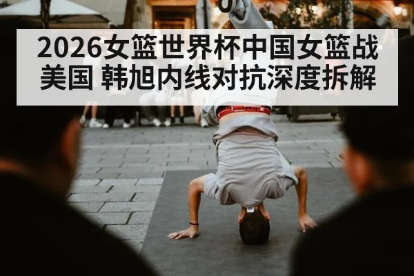2026女篮世界杯中国女篮战美国 韩旭内线对抗深度拆解