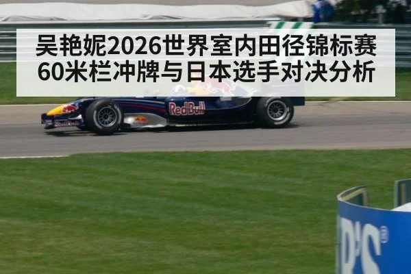 吴艳妮2026世界室内田径锦标赛60米栏冲牌与日本选手对决分析
